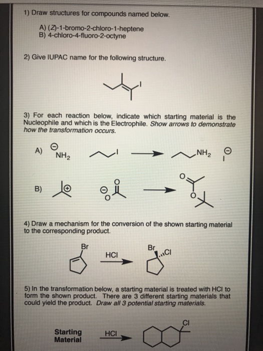 1) Draw structures for compounds named below. A) (2)-1-bromo-2-chloro-1-heptene B) 4-chloro-4-fluoro-2-octyne 2) Give IUPAC n