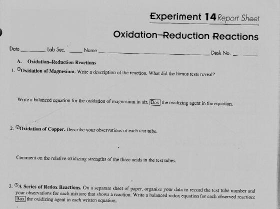 Experiment 14 Report Sheet Oxidation-Reduction Reactions Dato Lab Sec.-_ Name Desk No. A. Oxidation-Reduction Reactions I . ①Oxidation of Magnesium. Write a description of the reaction, what did the litmus tests reveal? Write a balanced equation for the oxidation of magnesium in air. Box] the oxidizing agent in the equation 2. ②Oxidation of Copper. Describe your observations of each lest tube. Comment on the relative oxidizing strengths of the three acids in the test tubes. eactions. On a separate sheet of paper, organize your daia to record the test tubhe number and 3. your observations for each mixure that shows a reaction. Write a balanced redox equation for each observed reaction: Box] the oxidizing agent in each written equation.