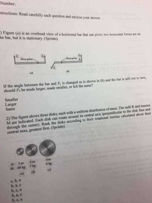 Number: structions: Read carefully each question and enclose your answer Figure (a) is an overhead view of a horizontal bar that can pivot; two horizontal forces act on he bar, but it is stationary. (Spoints) Piot polnt If the angle between the bar and F is changed as is shown in (b) and the bar is still not to turn, should F2 be made larger, made smaller, or left the same? Smaller Larger Same 2) The figure shows three disks, each with a uniform distribution of mass. The radii R and masses M are indicated. Each disk can rotate around its central axis (perpendicular to the disk face and through the center). Rank the disks according to their rotational inertias calculated about their central axes, greatest first. (Spoints) M: zo kg 7kg kg c, b, a b, a, c b, c, a b, a, c b, c, a