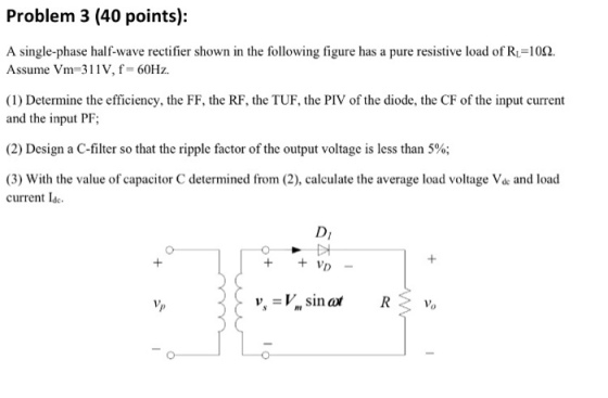 Problem 3 (40 points): A single-phase half-wave rectifier shown in the following figure has a pure resistive load of RL112. Assume Vm 311V, f- 60Hz. (1) Determine the efficiency, the FF, the RF, the TUF, the PIV of the diode, the CF of the input currernt and the input PF (2) Design a C-filter so that the ripple factor of the output voltage is less than 5%; (3) With the value of capacitor C determined from (2), calculate the average load voltage Vde and load current Ide Di IO