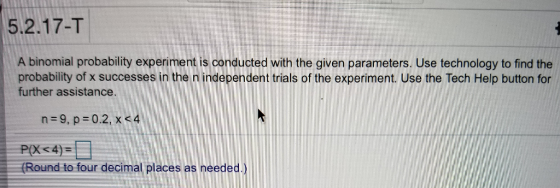 5.2.17-T A binomial probability experiment is conducted with the given parameters. Use technology to find the probability of x successes in the n independent trials of the experiment. Use the Tech Help button for further assistance. Round to four decimal places as neededX