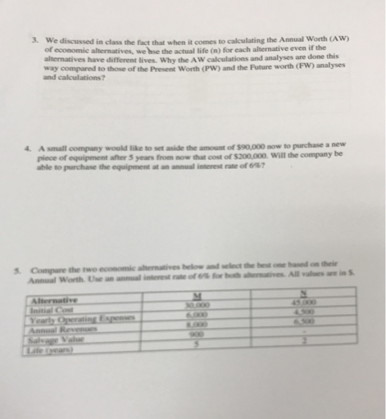 3. We discussed in class the fact that when it comes to calculating the Annual Worth (AW) of alternatives have different lives. Why the AW calculations and analyses are done this way compared to those of the Present Worth (PW) and the Future worth (FW) analyses alternatives, we bse the actual life (n) for each alternative even if the and calculations? 4. A small company would like to set aside the amount of $90,000 now to purchase a new piece of equipment after 5 years from now that cost of $200.000. will the company be able to purchase the equipment at an annual interest rate of 6%? 5. Compare the two economic altermatives below and select the best one based on their in st nie of 6% for b shrm ines Allal Annual worth Use an annual i Aternative Initial Cost Yearly C Value ate tyears