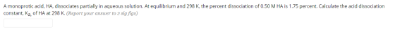 A monoprotic acid, HA, dissociates partially in aqueous solution. At equilibrium and 298 K, the percent dissociation of 0.50