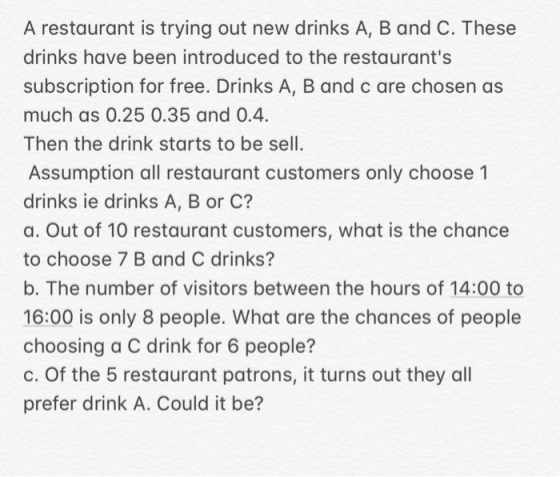 A restaurant is trying out new drinks A, B and C. These drinks have been introduced to the restaurants subscription for free. Drinks A, B and c are chosen as much as 0.25 0.35 and 0.4. Then the drink starts to be sell Assumption all restaurant customers only choose 1 drinks ie drinks A, B or C? a. Out of 10 restaurant customers, what is the chance to choose 7 B and C drinks? b. The number of visitors between the hours of 14:00 to 16:00 is only 8 people. What are the chances of people choosing a C drink for 6 people? c. Of the 5 restaurant patrons, it turns out they all prefer drink A. Could it be?