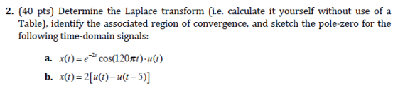 2. (40 pts) Determine the Laplace transform (i.e. calculate it yourself without use of a Table), identify the associated region of convergence, and sketch the pole-zero for the following time-domain signals: a. x)-ecos(120t)-u() b. x(t)-2[u(t)-u(t-5)