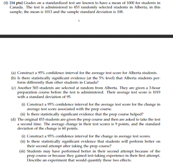 (4) 114 pts] Grades on a standardized test are known to have a mean of 1000 for students in Canada. The test is administered to 453 randomly selected students in Alberta; in this sample, the mean is 1013 and the sample standard deviation is 108 (a) Construct a 95% confidence interval for the average test score for Alberta students. (b) Is there statistically significant evidence (at the 5% level) that Alberta students per- form differently than other students in Canada? (c) Another 503 students are selected at random from Alberta. They are given a 3-hour preparation course before the test is administered. Their average test score is 1019 with a standard deviation of 95. (i) Construct a 95% confidence interval for the average test score for the change in rage test score associated with the prep course. (ii) Is there statistically significant evidence that the prep course helped? (d) The original 453 students are given the prep course and then are asked to take the test a second time. The average change in their test scores is 9 points, and the standard deviation of the change is 60 points (i) Construct a 95% confidence interval for the change in average test scores. (ii) Is there statistically significant evidence that students will perform better orn their second attempt after taking the prep course? (iii) Students may have performed better in their second attempt because of the prep course or because they gained test-taking experience in their first attempt. Describe an experiment that would quantify these two effects.
