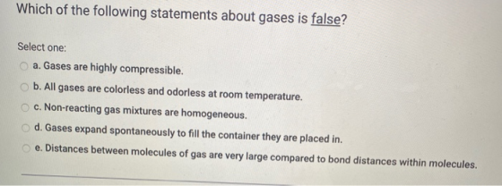 Which of the following statements about gases is false? Select one: a. Gases are highly compressible. b. All gases are colorl