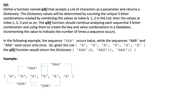 Q3: Define a function named q30 that accepts a List of characters as a parameter and returns a Dictionary. The Dictionary values will be determined by counting the unique 3 letter combinations created by combining the values at index 0, 1, 2 in the List, then the values at index 1, 2, 3 and so on. The q30 function should continue analyzing each sequential 3 letter combination and using them to create the key and value combinations in a Database incrementing the value to indicate the number of times a sequence occurs n the following example, the sequence ABA occurs twice, while the sequences BAB and BAA each occur only once. So, given the List A, B, A, B, A, A the q30 function would return the Dictionary ABA 2, BAB 1, BAA 1 Example: BAA BAB A, B, A, B, A, A ABA ABA