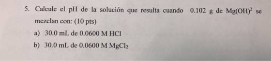 5. Calcule el pH de la solución que resulta cuando 0.102 g de Mg(OH)2 s mezclan con: (10 pts) a) 30.0 mL de 0.0600 M HC b) 30
