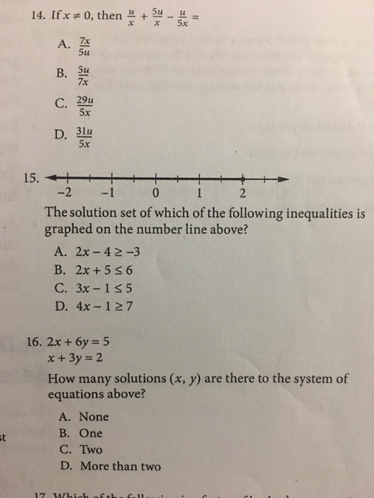 14. Ifx:0, then u + A. Z 5u B. 5u 7x C. 29u 5x 5x 15. -2 -1 0 1 2 The solution set of which of the following inequalities is graphed on the number line above? A. 2x-4 2-3 B. 2x+5s6 C. 3x-1s5 D. 4x-127 16, 2x+6y = 5 x +3y 2 How many solutions (x, y) are there to the system of equations above? A. None B. One C. Two D. More than two