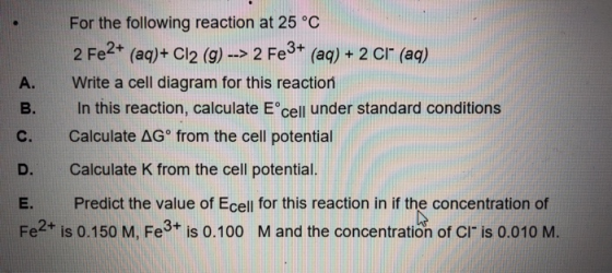 A. For the following reaction at 25 °C 2 Fe2+ (aq)+ Cl2 (9) --> 2 Fe3+ (aq) + 2 C1 (aq) Write a cell diagram for this reactio