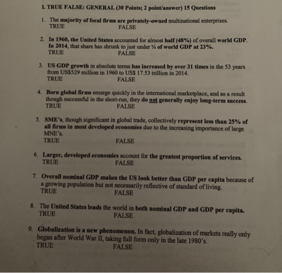 L TRUE FALSE: GENERAL (30 Points; 2 point/answer) 15 Questions I. The majority of focal firms are privately-owned multinational enterprises. TRUE FALSE 2. In 1960, the United States accounted for almost half (48%) of overall world GDP. In 2014, that share has shrunk to just under of world GDP at 23%. TRUE FALSE 3. US GDP growth in absolute terms has increased by over 31 times in the 53 years from US$529 million in 1960 to US$ 17.53 trillion in 2014. TRUE FALSE Born global firms emerge quickly in the international marketplace, and as a result though successful in the short-run, they do not generally enjoy long-term success. TRUE 4. FALSE SMEs, though significant in global trade, collectively represent less than 25% of all firms in most developed economies due to the increasing importance of large MNEs. TRUE 5, FALSE Larger, developed economies account for the greatest proportion of services. TRUE 6. FALSE 7. Overall nominal GDP makes the US look better than GDP per capita because of a growing population but not necessarily reflective of standard of living. TRUE FALSE 8. The United States leads the world in both nominal GDP and GDP per capita. TRUE FALSE 9. Globalization is a new phenomenon. In fact, globalization of markets really only began after World War II, taking full form only in the late 1980s. TRUE FALSE