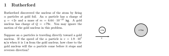 1 Rutherford Rutherford discovered the nucleus of the atom by firing α particles at gold foil. An a particle has a charge of q+2e and a mass of m 6.64 102 kg. A gold nucleus has charge of Q = +79e. You may ignore the motion of the gold nucleus in this problem +2e +79e Suppose an a particles is traveling directly toward a gold nucleus. If the speed of the a particle is 1.9-107 m/s when it is 1 m from the gold nucleus, how close to the gold nucleus will the a particle come before it stops and reverses direction?