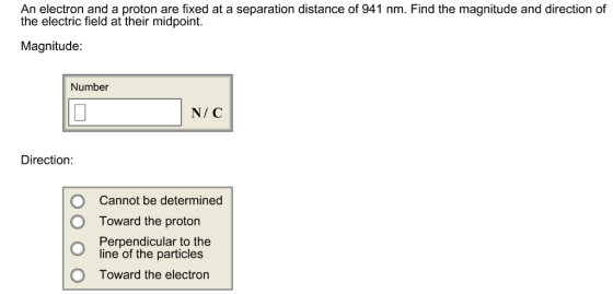 An electron and a proton are fixed at a separation distance of 941 nm. Find the magnitude and direction of the electric field at their midpoint Magnitude: Number N/ C Direction O O Cannot be determined Toward the proton Perpendicular to the line of the particles Toward the electron