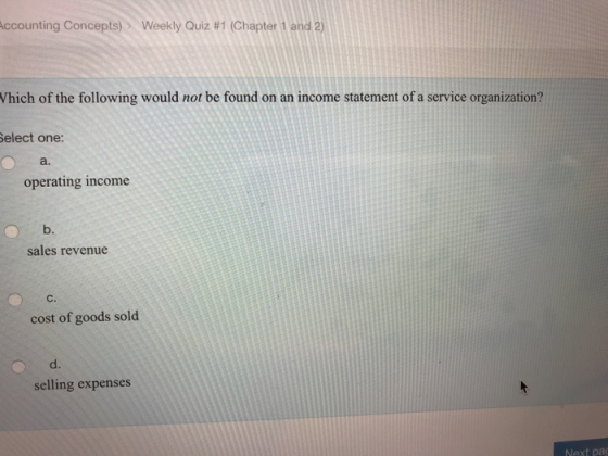 Accounting Concepts) > Weekly Quiz #1 (Chapter 1 and 2) Which of the following would not be found on an income statement of a service organization? Select one: a. operating income b. sales revenue cost of goods sold d. selling expenses Next pa