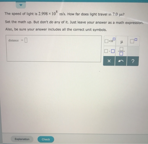 The speed of light is 2.998 × 10° m/s. How far does light travel in 7.0 μs? Set the math up. But dont do any of it. Just leave your answer as a math expression. Also, be sure your answer includes all the correct unit symbols. distance = □·미 믐 Explanation Check