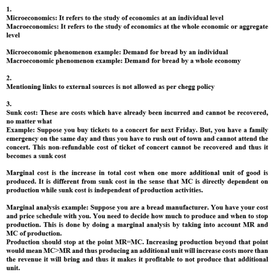 1. Microeconomics: It refers to the study of economics at an individual level Macroeconomics: It refers to the study of economics at the whole economic or aggregate level Microeconomic phenomenon example: Demand for bread by an individual Macroeconomic phenomenon example: Demand for bread by a whole economy 2. Mentioning links to external sources is not allowed as per HomeworkLib policy 3. Sunk cost: These are costs which have already been incurred and cannot be recovered, no matter what Example: Suppose you buy tickets to a concert for next Friday. But, you have a family emergency on the same day and thus you have to rush out of town and cannot attend the concert. This non-refunda annot be recovered and thusit becones a sunk cost ble cost of ticket of concert c Marginal cost is the increase in total cost when one more additional unit of good is produced. It is different from sunk cost in the sense that MC is directly dependent on production while sunk cost is independent of production activities. Marginal analysis example: Suppose you are a bread manufacturer. You have your cost and price schedule with you. You need to decide how much to produce and when to stop production. This is done by doing a marginal analysis by taking into account MR and MC of production. Production should stop at the point MR-MC. Increasing production beyond that point would mean MC>MR and thus producing an additional unit will increase costs more than the revenue it will bring and thus it makes it profitable to not produce that additional unit