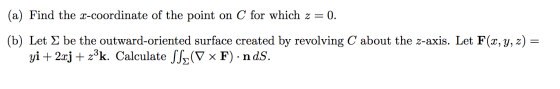 (a) Find the x-coordinate of the point on C for which z=0. (b) Let & be the outward-oriented surface created by revolving C a