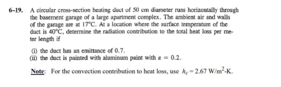 A circular cross-section heating duct of 50 cm diameter runs horizontally through the basement garage of a large apartment complex. The ambient air and walls of the garage are at 17°C. At a location where the surface temperature of the duct is 40°C, determine the radiation contribution to the total heat loss per me ter length if 6-19. (i) the duct has an emittance of 0.7. (i) the duct is painted with aluminum paint with ε-02. Note: For the convection contribution to heat loss, use h 2.67 W/m-K