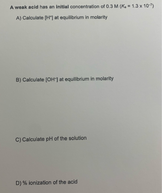 A weak acid has an initial concentration of 0.3 M (K = 1.3 x 10-7) A) Calculate (H) at equilibrium in molarity B) Calculate [