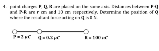 4. point charges P, Q, R are placed on the same axis. Distances between P-Q and P-R are r cm and 10 cm respectively. Determine the position of Q where the resultant force acting on Q is 0 N. R- 100 n<C