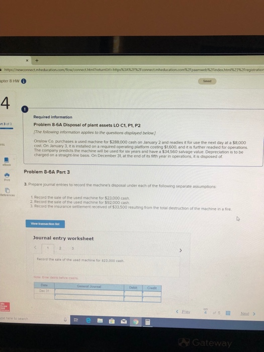 pter 8 Hw 4 0 Required information Problem 8-6A Disposal of plant assets LO C1, P1, P2 The following information applies to the questions displayed below Onslow Co purchases a used machine for $288.000 cash on January 2 and readies it for use the next day at a $8.000 cost On January 3, it is installed on a required operating platform costing $1,600, and it is further readied for operations The company predicts the machine wil be used for six years and have a $34,560 salvage value. Depreciation is to be charged on a straight-line basis. On December 31, at the end of its fifth year in operations, it is disposed of Problem 8-6A Part 3 3. Prepare journal entries to record the machines disposal under each of the following separate assumptions erences 1 Record the sale of the used machine for S23.000 cash 2 Record the sale of the used machine for $92.000 cash 3 Record the insurance settlement received of $33,500 resulting from the total destruction of the machine in a fire Journal entry worksheet Record the sale of the used machine for $23.000 cash Pre4 of S Next > ateway