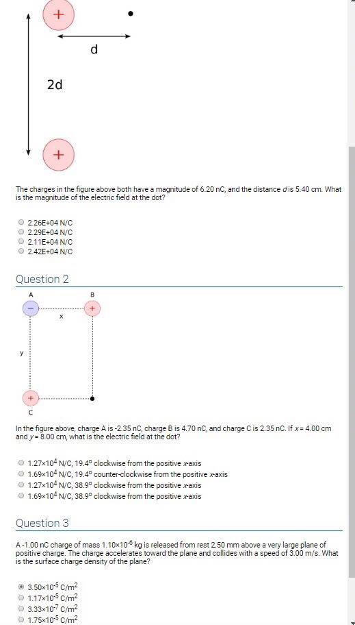 2d The charges in the figure above both have a magnitude of 6.20 nC, and the distance d is 5.40 cm. What is the magnitude of the electric field at the dot? 2.26E+04N/C o 2.29E+04 N/C 2.11E+04N/C 2.42E+04 N/C Question 2 In the figure above, charge A is-235 nC, charge B is 4.70 nC, and charge C is 2.35 nC. If x 4.00 cm and y 8.00 cm, what is the electric field at the dot? 1.27x104 N/C, 19.4° clockwise from the positive rais 1.69x104 N/C, 19.4° counter-clockwise from the positive xaxis 1.27x104 N/C 3899 clockwise from the positive raxis 1.69x104 N/C 3899 clockwise from the positive raxis Question3 A-1.00 nC charge of mass 1.10x106 kg is released from rest 2.50 mm above a very large plane of positive charge. The charge accelerates toward the plane and collides with a speed of 3.00 m/s. What is the surface charge density of the plane? e 3.50x105 C/m2 O 1.17x105 C/m2 3.33x10-7 C/m2 o 1.75x105 C/m2