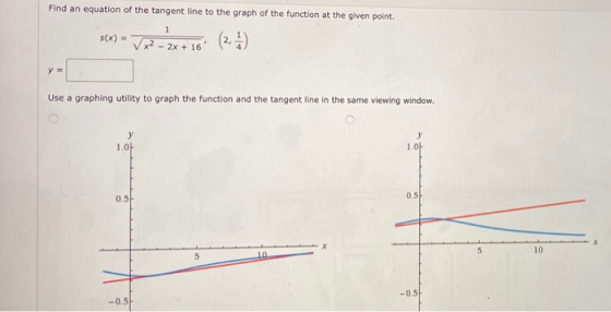 Find an equation of the tangent line to the graph of the function at the given point. 1 s(x) = x² - 2x + 16 (2, 1) y = Use a