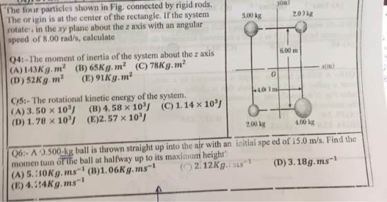 The four particles shown in Fig. connected by rigid rods. The or igin is at the center of the rectangle. If the system rotate in the xy plane about the z axis with an angular speed of 8.00 rad/s, calculate yim) 9.00 kg 2.00kg 04: The moment of inertia of the system about the z axis (A) 143Kg. m2 (B) 65Kg.m2 (C) 78Kg. m2 (D) 52Kg m2 (E) 91Kg.m2 6.00 m x(m) 0 CS: The rotational kinetic energy of the system. ( A) 3.50 × 1oY (B) 4.58 × 103, (C) 1.14 × 10ッ (D) 1.78 x 10J (E)2.57 x 10 200 kg 4.00 kg Q6 A 0.500-kg ball is thrown straight up into the air with an initiai spe ed of 15.0 m/s. Find the momen tuin of The ball at halfway up to its maximum height (A) 5.:30Kg.ms (B)1.06Kg.ms 212Kg.s (D)3.18g.ms-1 (E) 4.24Kg.ms-