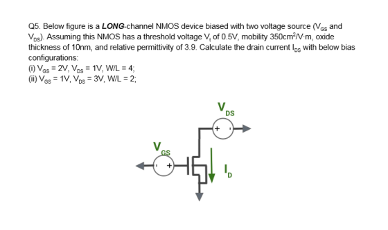 Q5. Below figure is a LONG-channel NMOS device biased with two voltage source (Ves and Vos). Assuming this NMOS has a thresho