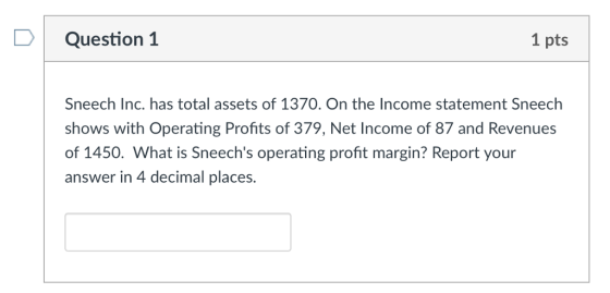 D Question 1 1 pts Sneech Inc. has total assets of 1370. On the Income statement Sneech shows with Operating Profits of 379, Net Income of 87 and Revenues of 1450. What is Sneechs operating profit margin? Report your answer in 4 decimal places.