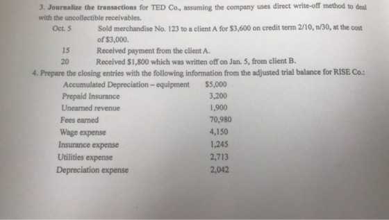 3. Journalize the transactions for TED Co., assuming the company uses direct write-off method to deal with the uncollectible receivables. Sold merchandise No. 123 to a client A for $3,600 on credit term 2/10, n/30, at the cost of $3,000. Received payment from the client A. Received $1,800 which was written off on Jan. 5, from client B. Oct. 5 15 20 4. Prepare the closing entries with the following information from the adjusted trial balance for RISE Co. Accumulated Depreciation - equipment Prepaid Insurance Unearned revenue Fees earned Wage expense Insurance expense Utilities expense Depreciation expense $5,000 3,200 1,900 70,980 4,150 1,245 2,713 2,042