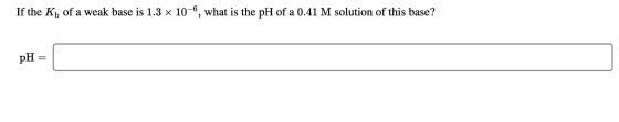 If the Kb of a weak base is 1.3 x 10-6, what is the pH of a 0.41 M solution of this base? pH =
