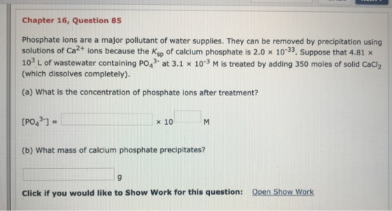 Chapter 16, Question 85 Phosphate ions are a major pollutant of water supplies. They can be removed by precipitation using so