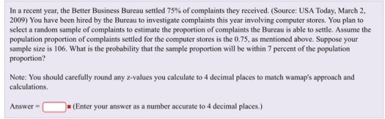 In a recent year, the Better Business Bureau settled 75% of complaints they received. (Source: USA Today, March 2, 2009) You have been hired by the Bureau to investigate complaints this year involving computer stores. You plan to select a random sample of complaints to estimate the proportion of complaints the Bureau is able to settle. Assume the population proportion of complaints settled for the computer stores is the 0.75, as mentioned above. Suppose your sample size is 106. What is the probability that the sample proportion will be within 7 percent of the population proportion? Note: You should carefully round any z-values you calculate to 4 decimal places to match wamaps approach and calculations. * (Enter your answer as a number accurate to 4 decimal places.)