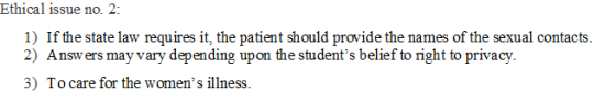 Ethical issue no. 2: 1) If the state law requires it, the patient should provide the names of the sexual contacts. 2) Answers may vary depending upon the students belief to right to privacy. 3) To care for the womens illness.