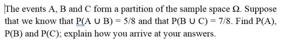 The events A, B and C form a partition of the sample space 2. Suppose that we know that P(A U B) 5/8 and that P(B U C) 7/8. Find P(A) P(B) and P(C); explain how you arrive at your answers.