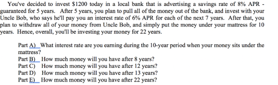 Youve decided to invest $1200 today in a local bank that is advertising a savings rate of 8% APR- guaranteed for 5 years. After 5 years, you plan to pull all of the money out of the bank, and invest with your Uncle Bob, who says hell pay you an interest rate of 6% APR for each of the next 7 years. After that, you plan to withdraw all of your money from Uncle Bob, and simply put the money under your mattress for 10 years. Hence, overall, youll be investing your money for 22 years. Part A)What interest rate are you earning during the 10-year period when your money sits under the mattress? Part B) How much money will you have after 8 years? Part C) How much money will you have after 12 years? Part D) How much money will you have after 13 years? Part E)How much money will you have after 22 years?