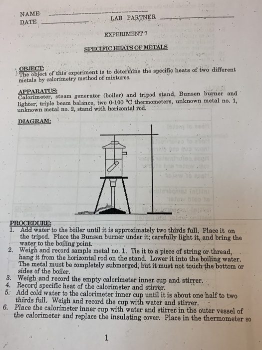NAME DATE LAB PARTNER . EXPERIMENT 7 뎐 OBJECT The object of this experiment is to deterimine the specific heats of two differert metals by calorimetry method of mixtures. Calorimeter, steam generator (boiler) and tripod stand, Bunsen burner and lighter, triple beam balance, two 0-100 °C thermometers, unknown metal no. 1, unknown metal no. 2, stand with horizontal rod. DIAGRAM . Add water to the boiler until it is approximately two thirds full. Place it on the tripod. Place the Bunsen burner under it; carefully light it, and bring the water to the boiling point. Weigh and record sample metal no. 1. Tie it to a piece of string or thread, hang it from the horizontal rod on the stand. Lower it into the boiling water The metal must be completely submerged, but it must not touch-the bottom or sides of the boiler. 2. 3. Weigh and record the empty calorimeter inner cup and stirrer. 4. Record specific heat of the calorimeter and stirrer. Add cold water to the calorimeter inner cup until it is about one half to two thirds full. Weigh and record the cup with water and stirrer. Place the calorimeter inner cup with water and stirret in the outer vessel of the calorimeter and replace the insulating cover. Place in the thermometer so 6.