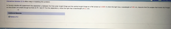 Interactive Solution 27.9 offers help in madeling this problem. t the separation y between the first-order bright fringe and the central bright fringe on a flat screen is 0.0280 m when the light has a wavelength of 480 nm. Assume that the angles that on the screen are small enough so that sin ? tan ?. Find th e separation y when the light has a wavelength of 611 nm Additional Materials L Section 272