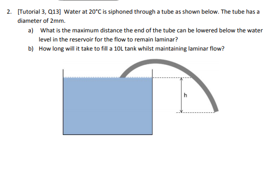 2. Tutorial 3, Q13] Water at 20°C is siphoned through a tube as shown below. The tube has a a) What is the maximum distance the end of the tube can be lowered below the water level in the reservoir for the flow to remain laminar? How long will it take to fill a 10L tank whilst maintaining laminar flow? b)