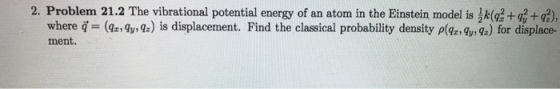 2. Problem 21.2 The vibrational potential energy of an atom in the Einstein model is ik(a2+2+2), where q (y) is displacement. Find the classical probability density pyx) for displace- ment.