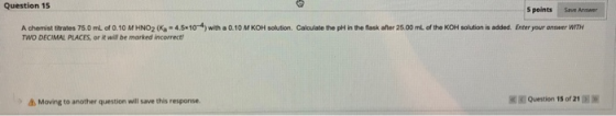 Question 15 Spoints Save Answer A chemist trates 75.0 mL of 0.10 M HNO2 Ka 4.510*) with a 0.10 M KOH solution. Calculate the