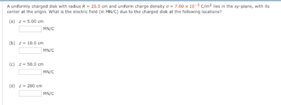 A uniformly charged disk with radius R = 25.0 cm and uniform charge density σ 7.60 x 10-3 C/m2 lies in the xy-plane, with its center at the origin. What is the electric field (in MN/C) due to the charged disk at the following locations? (a) z 5.00 cm MN/C (b) z 10.0 cm MN/C (c) z-50.0 cm MN/C (d) z 200 cm MN/C