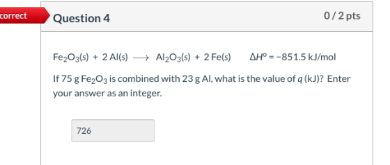 correct Question 4 0/2 pts Fe2O3(s) + 2Al(s) Al2O3(s) + 2 Fe(s) AH° = -851.5 kJ/mol If 75 g Fe2O3 is combined with 23 g Al, w