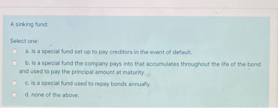 A sinking fund: Select one: O a. is a special fund set up to pay creditors in the event of default. O b. is a special fund th