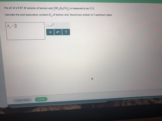 The pH of a 0.87 M solution of benzoic acid (HC,H,CO2) is measured to be 2.13 Calculate the acid dissociation constant Ka of benzoic acid. Round your answer to 2 significant digits. I Dont Know Submit