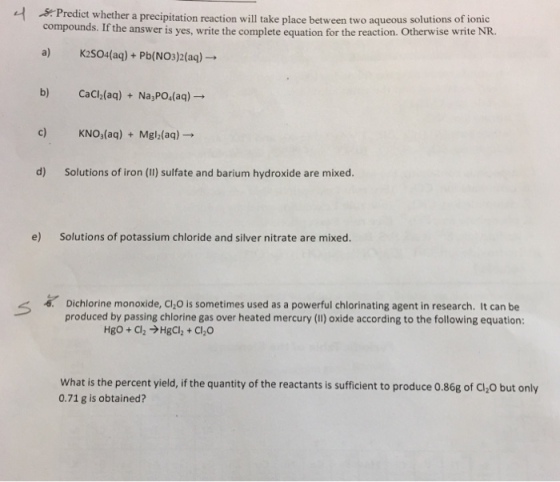 A-pred compounds. If th ict whether a precipitation reaction will take place between two aqueous solutions of ionic K2SO4(aq) +Pb(NO3 )2(aq)→ CaCh(aq) + Na,PO4(aq)→ L e answer is yes, write the complete equation for the reaction. Otherwise write NR. a) b) KNO3(aq) + Nigh(aq)→ d) Solutions of iron (Il) sulfate and barium hydroxide are mixed. e) Solutions of potassium chloride and silver nitrate are mixed Dichlorine monoxide, C120 is sometimes used as a powerful chlorinating agent in research. It can be produced by passing chlorine gas over heated mercury (I1) oxide according to the following equation: く -6 What is the percent yield, if the quantity of the reactants is sufficient to produce 0.86g of Cl,O but only 0.71 g is obtained?