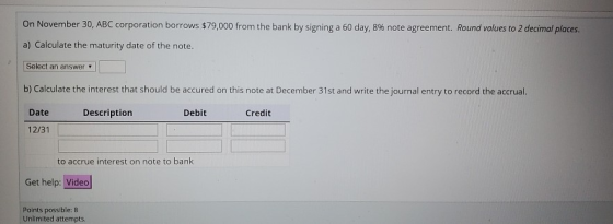 On November 30, ABC corporation borrows $79,000 from the bank by signing a 60 day, 8% note agreement. Round values to 2 decim