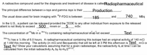 A radioactive compound used for the diagnosis and treatment of disease is calledRadiopharmaceutical The principal differenoe between x-rays and gamma rays is their Production The usual dose used for brain imaging with F-FDG is between In the US., a patient can be released provided the TEDE to any other individual from exposure to the released 185 and 740 MBq atient is not ikely to exceed 500 mrem or 5 mSv The concentration of Mo in ing radiopharmaceutical shal not exceed 99mTc has a y ife of 6.0 hours. A radiopharmaceutical containing this isotope had an original activity of 140 mCi at 1 AM this morning. The activity (in mCi and Becquerels) that wl be left at 3 PM this afternoon is lext mCi o Text Bq? Show your calculations assuming that for a given radioisotope, the radioactivity A at time t can be calculated from the intial radioactivity Ao by A A2